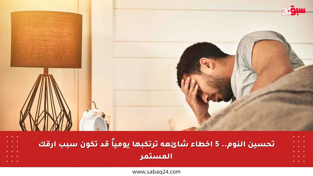 تحسين النوم.. 5 أخطاء شائعة ترتكبها يومياً قد تكون سبب أرقك المستمر